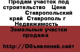 Продам участок под строительство › Цена ­ 3 500 000 - Ставропольский край, Ставрополь г. Недвижимость » Земельные участки продажа   